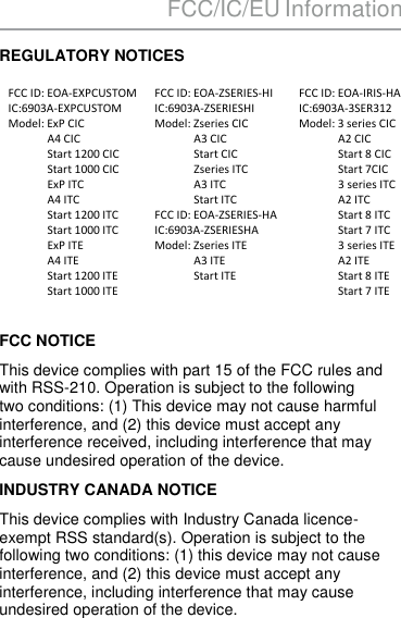 FCC/IC/EU Information  REGULATORY NOTICES  FCC ID: EOA-EXPCUSTOM IC:6903A-EXPCUSTOM Model: ExP CIC               A4 CIC               Start 1200 CIC               Start 1000 CIC               ExP ITC               A4 ITC               Start 1200 ITC               Start 1000 ITC               ExP ITE               A4 ITE               Start 1200 ITE               Start 1000 ITE  FCC ID: EOA-ZSERIES-HI IC:6903A-ZSERIESHI Model: Zseries CIC               A3 CIC               Start CIC               Zseries ITC               A3 ITC               Start ITC FCC ID: EOA-ZSERIES-HA IC:6903A-ZSERIESHA Model: Zseries ITE               A3 ITE               Start ITE FCC ID: EOA-IRIS-HA IC:6903A-3SER312 Model: 3 series CIC               A2 CIC               Start 8 CIC               Start 7CIC               3 series ITC               A2 ITC               Start 8 ITC               Start 7 ITC               3 series ITE               A2 ITE               Start 8 ITE               Start 7 ITE  FCC NOTICE This device complies with part 15 of the FCC rules and with RSS-210. Operation is subject to the following two conditions: (1) This device may not cause harmful interference, and (2) this device must accept any interference received, including interference that may cause undesired operation of the device. INDUSTRY CANADA NOTICE This device complies with Industry Canada licence-exempt RSS standard(s). Operation is subject to the following two conditions: (1) this device may not cause interference, and (2) this device must accept any interference, including interference that may cause undesired operation of the device.   41  