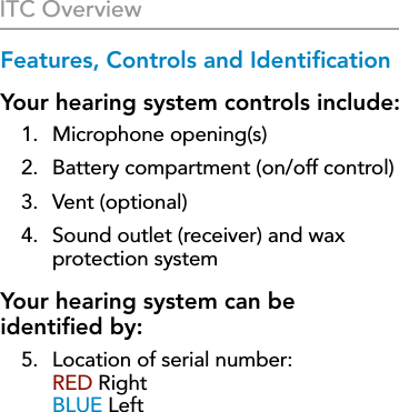 6Features, Controls and IdentiﬁcationYour hearing system controls include:1.  Microphone opening(s)2.  Battery compartment (on/off control)3.  Vent (optional)4.   Sound outlet (receiver) and wax  protection systemYour hearing system can be  identiﬁed by:5.  Location of serial number:  RED Right BLUE LeftITC Overview
