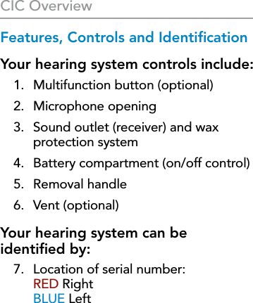 8Features, Controls and IdentiﬁcationYour hearing system controls include:1.  Multifunction button (optional)2.  Microphone opening3.   Sound outlet (receiver) and wax  protection system4.  Battery compartment (on/off control)5.  Removal handle6.  Vent (optional)Your hearing system can be  identiﬁed by: 7.   Location of serial number:  RED Right BLUE LeftCIC Overview