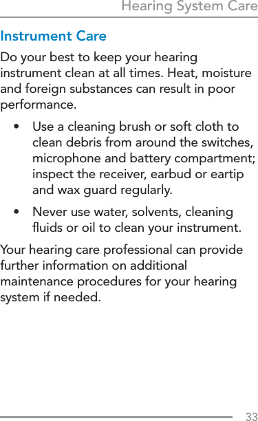 33Hearing System CareInstrument CareDo your best to keep your hearing instrument clean at all times. Heat, moisture and foreign substances can result in poor performance.•  Use a cleaning brush or soft cloth to clean debris from around the switches, microphone and battery compartment; inspect the receiver, earbud or eartip and wax guard regularly.•  Never use water, solvents, cleaning ﬂuids or oil to clean your instrument.Your hearing care professional can provide further information on additional maintenance procedures for your hearing system if needed.