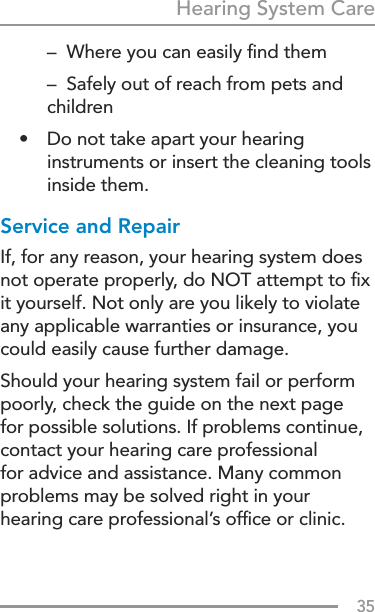 35Hearing System Care  –  Where you can easily ﬁnd them  –  Safely out of reach from pets and children•  Do not take apart your hearing instruments or insert the cleaning tools inside them.Service and RepairIf, for any reason, your hearing system does not operate properly, do NOT attempt to ﬁx it yourself. Not only are you likely to violate any applicable warranties or insurance, you could easily cause further damage.Should your hearing system fail or perform poorly, check the guide on the next page for possible solutions. If problems continue, contact your hearing care professional for advice and assistance. Many common problems may be solved right in your hearing care professional’s ofﬁce or clinic.