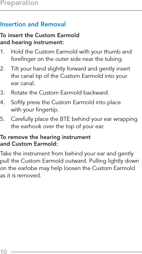 10PreparationInsertion and Removal To insert the Custom Earmold  and hearing instrument:1.  Hold the Custom Earmold with your thumb and foreﬁnger on the outer side near the tubing.2.  Tilt your hand slightly forward and gently insert  the canal tip of the Custom Earmold into your  ear canal.3.  Rotate the Custom Earmold backward.4.  Softly press the Custom Earmold into place  with your ﬁngertip.5.  Carefully place the BTE behind your ear wrapping the earhook over the top of your ear.To remove the hearing instrument  and Custom Earmold:Take the instrument from behind your ear and gently pull the Custom Earmold outward. Pulling lightly down on the earlobe may help loosen the Custom Earmold  as it is removed.