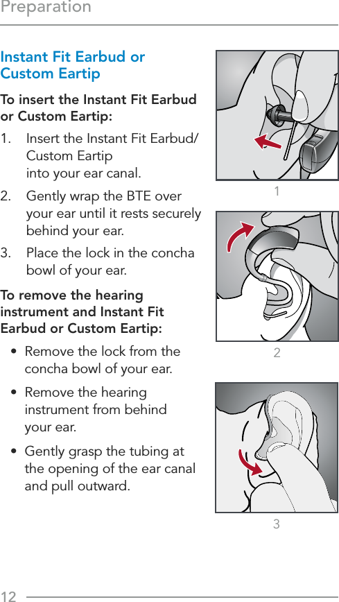 12Preparation213Instant Fit Earbud or Custom EartipTo insert the Instant Fit Earbud or Custom Eartip:1.  Insert the Instant Fit Earbud/Custom Eartip  into your ear canal.2.  Gently wrap the BTE over your ear until it rests securely behind your ear.3.  Place the lock in the concha bowl of your ear.To remove the hearing instrument and Instant Fit Earbud or Custom Eartip:•  Remove the lock from the concha bowl of your ear.•  Remove the hearing instrument from behind  your ear.•  Gently grasp the tubing at  the opening of the ear canal and pull outward.