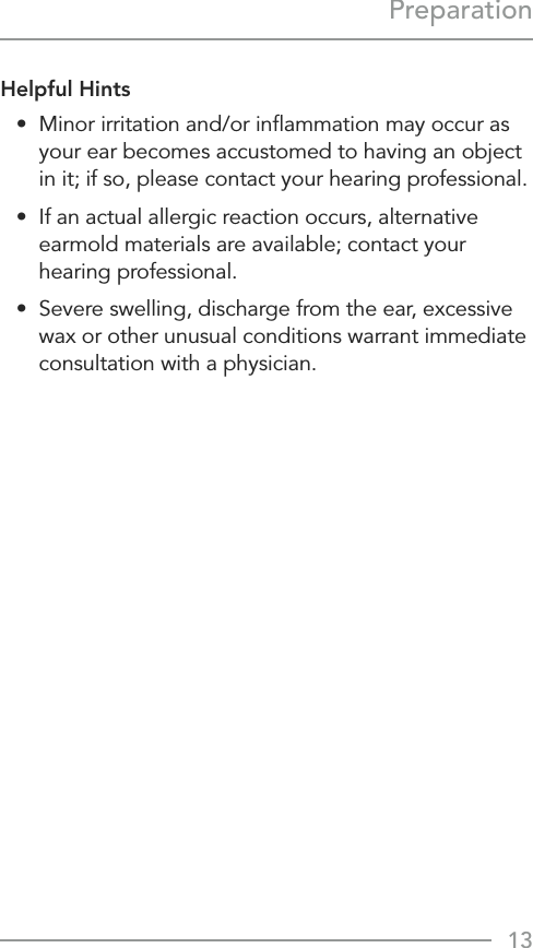 13PreparationHelpful Hints•  Minor irritation and/or inﬂammation may occur as your ear becomes accustomed to having an object in it; if so, please contact your hearing professional. •  If an actual allergic reaction occurs, alternative earmold materials are available; contact your  hearing professional.•  Severe swelling, discharge from the ear, excessive wax or other unusual conditions warrant immediate consultation with a physician.