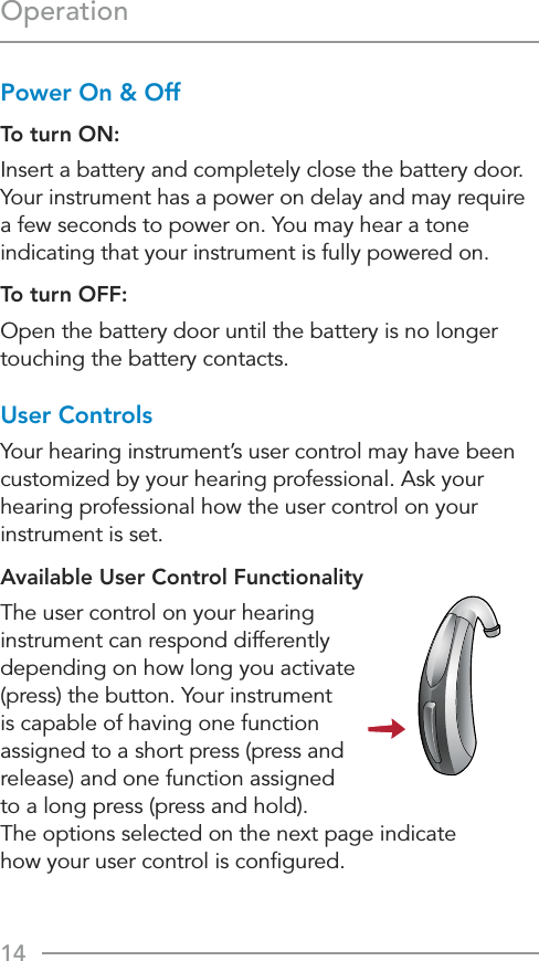 14OperationPower On &amp; OffTo turn ON:Insert a battery and completely close the battery door. Your instrument has a power on delay and may require a few seconds to power on. You may hear a tone indicating that your instrument is fully powered on.To turn OFF: Open the battery door until the battery is no longer touching the battery contacts.User ControlsYour hearing instrument’s user control may have been customized by your hearing professional. Ask your hearing professional how the user control on your instrument is set.Available User Control FunctionalityThe user control on your hearing instrument can respond differently depending on how long you activate (press) the button. Your instrument is capable of having one function assigned to a short press (press and release) and one function assigned  to a long press (press and hold).  The options selected on the next page indicate  how your user control is conﬁgured.