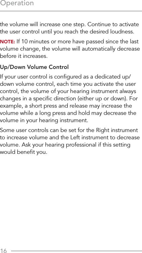 16Operationthe volume will increase one step. Continue to activate the user control until you reach the desired loudness.NOTE: If 10 minutes or more have passed since the last volume change, the volume will automatically decrease before it increases.Up/Down Volume ControlIf your user control is conﬁgured as a dedicated up/down volume control, each time you activate the user control, the volume of your hearing instrument always changes in a speciﬁc direction (either up or down). For example, a short press and release may increase the volume while a long press and hold may decrease the volume in your hearing instrument.Some user controls can be set for the Right instrument to increase volume and the Left instrument to decrease volume. Ask your hearing professional if this setting would beneﬁt you.