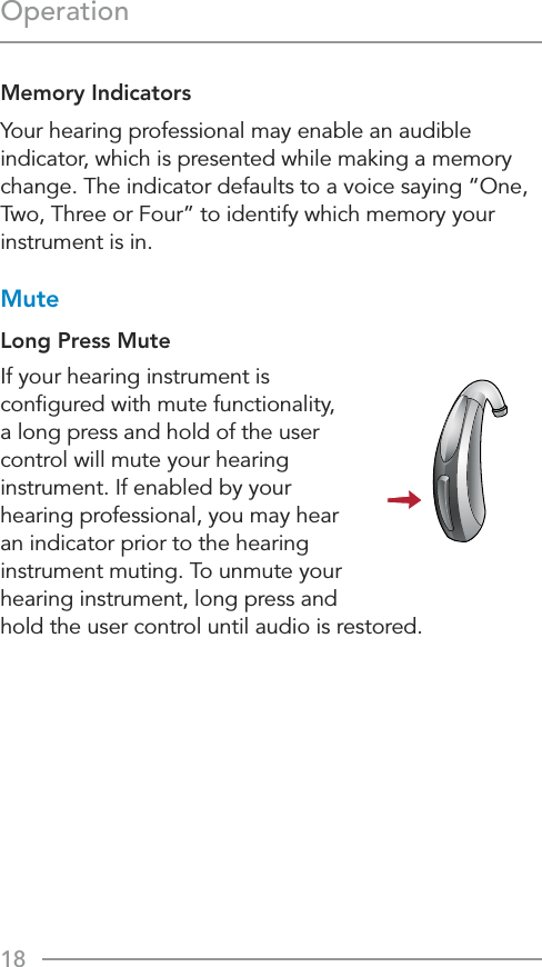 18OperationMemory Indicators Your hearing professional may enable an audible indicator, which is presented while making a memory change. The indicator defaults to a voice saying “One, Two, Three or Four” to identify which memory your instrument is in.MuteLong Press MuteIf your hearing instrument is conﬁgured with mute functionality,  a long press and hold of the user control will mute your hearing instrument. If enabled by your hearing professional, you may hear an indicator prior to the hearing instrument muting. To unmute your  hearing instrument, long press and  hold the user control until audio is restored.