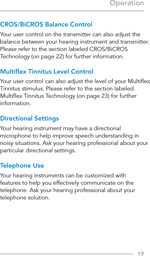 19OperationCROS/BiCROS Balance ControlYour user control on the transmitter can also adjust the balance between your hearing instrument and transmitter. Please refer to the section labeled CROS/BiCROS Technology (on page 22) for further information.Multiﬂex Tinnitus Level ControlYour user control can also adjust the level of your Multiﬂex Tinnitus stimulus. Please refer to the section labeled Multiﬂex Tinnitus Technology (on page 23) for further information.Directional SettingsYour hearing instrument may have a directional microphone to help improve speech understanding in noisy situations. Ask your hearing professional about your particular directional settings.Telephone UseYour hearing instruments can be customized with  features to help you effectively communicate on the telephone. Ask your hearing professional about your telephone solution.