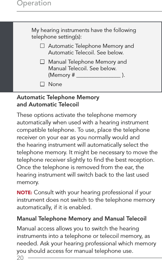 20OperationMy hearing instruments have the following  telephone setting(s):    Automatic Telephone Memory and  Automatic Telecoil. See below.    Manual Telephone Memory and  Manual Telecoil. See below.  (Memory # ________________ ).   NoneAutomatic Telephone Memory  and Automatic TelecoilThese options activate the telephone memory automatically when used with a hearing instrument compatible telephone. To use, place the telephone receiver on your ear as you normally would and the hearing instrument will automatically select the telephone memory. It might be necessary to move the telephone receiver slightly to ﬁnd the best reception. Once the telephone is removed from the ear, the hearing instrument will switch back to the last used memory.NOTE: Consult with your hearing professional if your instrument does not switch to the telephone memory automatically, if it is enabled.Manual Telephone Memory and Manual TelecoilManual access allows you to switch the hearing instruments into a telephone or telecoil memory, as needed. Ask your hearing professional which memory  you should access for manual telephone use.