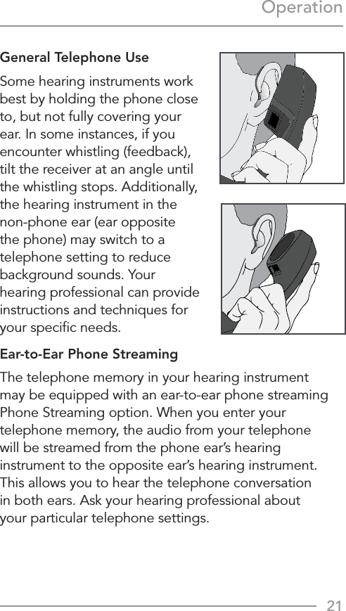 21OperationGeneral Telephone UseSome hearing instruments work best by holding the phone close to, but not fully covering your ear. In some instances, if you encounter whistling (feedback), tilt the receiver at an angle until the whistling stops. Additionally, the hearing instrument in the non-phone ear (ear opposite the phone) may switch to a telephone setting to reduce background sounds. Your hearing professional can provide instructions and techniques for your speciﬁc needs.Ear-to-Ear Phone StreamingThe telephone memory in your hearing instrument may be equipped with an ear-to-ear phone streaming  Phone Streaming option. When you enter your telephone memory, the audio from your telephone  will be streamed from the phone ear’s hearing instrument to the opposite ear’s hearing instrument. This allows you to hear the telephone conversation  in both ears. Ask your hearing professional about  your particular telephone settings.  
