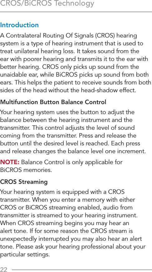 22CROS/BiCROS TechnologyIntroductionA Contralateral Routing Of Signals (CROS) hearing system is a type of hearing instrument that is used to treat unilateral hearing loss. It takes sound from the ear with poorer hearing and transmits it to the ear with better hearing. CROS only picks up sound from the unaidable ear, while BiCROS picks up sound from both ears. This helps the patient to receive sounds from both sides of the head without the head-shadow effect.Multifunction Button Balance ControlYour hearing system uses the button to adjust the balance between the hearing instrument and the transmitter. This control adjusts the level of sound coming from the transmitter. Press and release the button until the desired level is reached. Each press  and release changes the balance level one increment.NOTE: Balance Control is only applicable for  BiCROS memories.CROS StreamingYour hearing system is equipped with a CROS transmitter. When you enter a memory with either CROS or BiCROS streaming enabled, audio from  transmitter is streamed to your hearing instrument. When CROS streaming begins you may hear an alert tone. If for some reason the CROS stream is unexpectedly interrupted you may also hear an alert tone. Please ask your hearing professional about your particular settings.