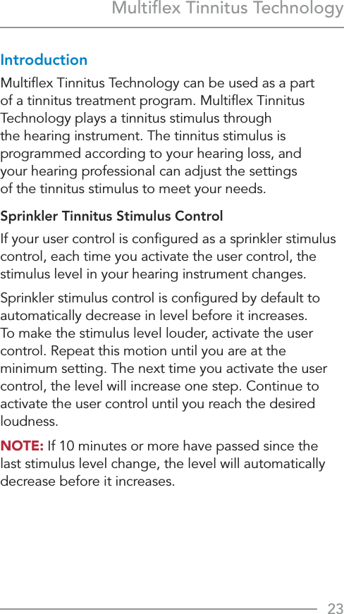 23Multiﬂex Tinnitus TechnologyIntroductionMultiﬂex Tinnitus Technology can be used as a part of a tinnitus treatment program. Multiﬂex Tinnitus Technology plays a tinnitus stimulus through the hearing instrument. The tinnitus stimulus is programmed according to your hearing loss, and  your hearing professional can adjust the settings  of the tinnitus stimulus to meet your needs. Sprinkler Tinnitus Stimulus ControlIf your user control is conﬁgured as a sprinkler stimulus control, each time you activate the user control, the stimulus level in your hearing instrument changes.Sprinkler stimulus control is conﬁgured by default to automatically decrease in level before it increases. To make the stimulus level louder, activate the user control. Repeat this motion until you are at the minimum setting. The next time you activate the user control, the level will increase one step. Continue to activate the user control until you reach the desired loudness.NOTE: If 10 minutes or more have passed since the last stimulus level change, the level will automatically decrease before it increases.