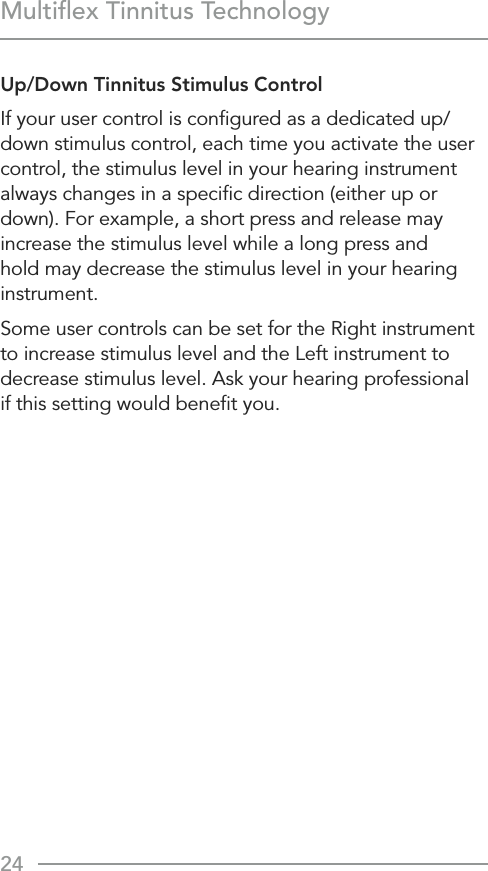 24Multiﬂex Tinnitus TechnologyUp/Down Tinnitus Stimulus ControlIf your user control is conﬁgured as a dedicated up/down stimulus control, each time you activate the user control, the stimulus level in your hearing instrument always changes in a speciﬁc direction (either up or down). For example, a short press and release may increase the stimulus level while a long press and hold may decrease the stimulus level in your hearing instrument.Some user controls can be set for the Right instrument to increase stimulus level and the Left instrument to decrease stimulus level. Ask your hearing professional  if this setting would beneﬁt you.
