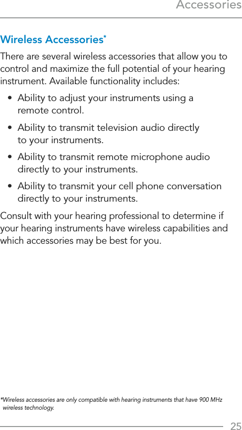 25AccessoriesWireless Accessories*There are several wireless accessories that allow you to control and maximize the full potential of your hearing instrument. Available functionality includes:•  Ability to adjust your instruments using a  remote control.•  Ability to transmit television audio directly  to your instruments.•  Ability to transmit remote microphone audio directly to your instruments.•  Ability to transmit your cell phone conversation directly to your instruments. Consult with your hearing professional to determine if your hearing instruments have wireless capabilities and which accessories may be best for you. * Wireless accessories are only compatible with hearing instruments that have 900 MHz wireless technology.