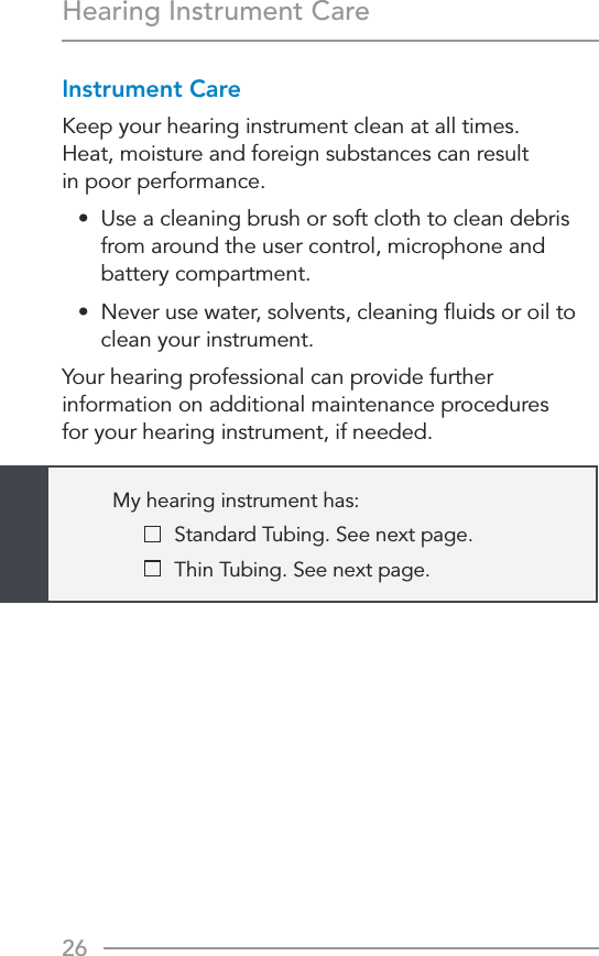 26Hearing Instrument CareInstrument CareKeep your hearing instrument clean at all times.  Heat, moisture and foreign substances can result  in poor performance.•  Use a cleaning brush or soft cloth to clean debris from around the user control, microphone and battery compartment.•  Never use water, solvents, cleaning ﬂuids or oil to clean your instrument.Your hearing professional can provide further information on additional maintenance procedures  for your hearing instrument, if needed.My hearing instrument has:   Standard Tubing. See next page.   Thin Tubing. See next page.