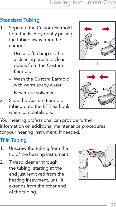 27121Hearing Instrument CareStandard Tubing1.  Separate the Custom Earmold from the BTE by gently pulling the tubing away from the earhook.  –   Use a soft, damp cloth or a cleaning brush to clean debris from the Custom Earmold  –   Wash the Custom Earmold with warm soapy water   –  Never use solvents2.  Slide the Custom Earmold tubing onto the BTE earhook when completely dry.Your hearing professional can provide further information on additional maintenance procedures  for your hearing instrument, if needed.Thin Tubing1.  Unscrew the tubing from the tip of the hearing instrument.2.   Thread cleaner through  the tubing, starting at the  end just removed from the hearing instrument, until it extends from the other end  of the tubing.