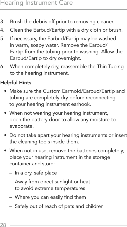 28Hearing Instrument Care3.  Brush the debris off prior to removing cleaner.4.  Clean the Earbud/Eartip with a dry cloth or brush.5.  If necessary, the Earbud/Eartip may be washed in warm, soapy water. Remove the Earbud/Eartip from the tubing prior to washing. Allow the Earbud/Eartip to dry overnight.6.  When completely dry, reassemble the Thin Tubing to the hearing instrument.Helpful Hints•  Make sure the Custom Earmold/Earbud/Eartip and tubing are completely dry before reconnecting  to your hearing instrument earhook.•   When not wearing your hearing instrument, open the battery door to allow any moisture to evaporate.•   Do not take apart your hearing instruments or insert the cleaning tools inside them.•   When not in use, remove the batteries completely; place your hearing instrument in the storage container and store:  –  In a dry, safe place  –   Away from direct sunlight or heat  to avoid extreme temperatures  –  Where you can easily ﬁnd them  –   Safely out of reach of pets and children