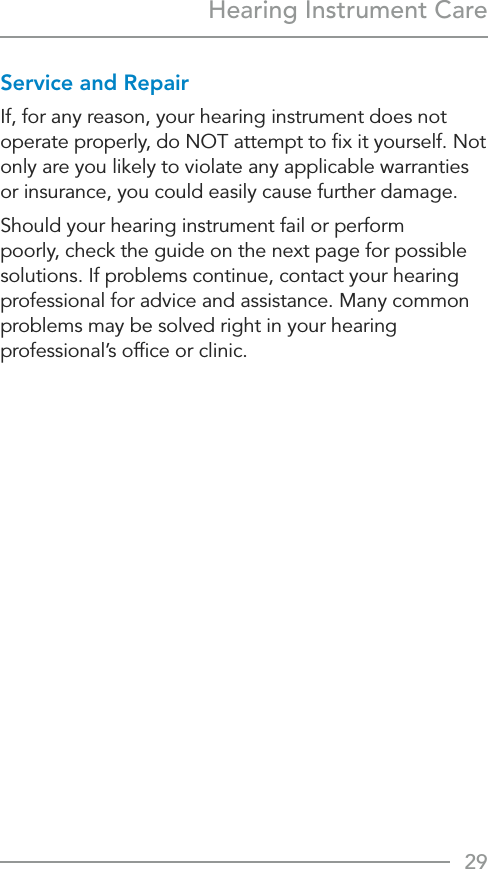 29Hearing Instrument CareService and RepairIf, for any reason, your hearing instrument does not operate properly, do NOT attempt to ﬁx it yourself. Not only are you likely to violate any applicable warranties or insurance, you could easily cause further damage.Should your hearing instrument fail or perform poorly, check the guide on the next page for possible solutions. If problems continue, contact your hearing professional for advice and assistance. Many common problems may be solved right in your hearing professional’s ofﬁce or clinic.