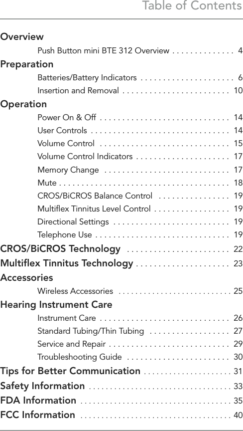 Table of ContentsOverview  Push Button mini BTE 312 Overview  . . . . . . . . . . . . . .  4Preparation  Batteries/Battery Indicators  . . . . . . . . . . . . . . . . . . . . .  6  Insertion and Removal  . . . . . . . . . . . . . . . . . . . . . . . .  10Operation  Power On &amp; Off  . . . . . . . . . . . . . . . . . . . . . . . . . . . . .  14  User Controls  . . . . . . . . . . . . . . . . . . . . . . . . . . . . . . .  14  Volume Control  . . . . . . . . . . . . . . . . . . . . . . . . . . . . .  15  Volume Control Indicators  . . . . . . . . . . . . . . . . . . . . .  17  Memory Change  . . . . . . . . . . . . . . . . . . . . . . . . . . . .  17 Mute  . . . . . . . . . . . . . . . . . . . . . . . . . . . . . . . . . . . . . .  18  CROS/BiCROS Balance Control   . . . . . . . . . . . . . . . .  19  Multiﬂex Tinnitus Level Control  . . . . . . . . . . . . . . . . .  19  Directional Settings  . . . . . . . . . . . . . . . . . . . . . . . . . .  19  Telephone Use  . . . . . . . . . . . . . . . . . . . . . . . . . . . . . .  19CROS/BiCROS Technology   . . . . . . . . . . . . . . . . . . . . . . .  22Multiﬂex Tinnitus Technology . . . . . . . . . . . . . . . . . . . . .  23Accessories  Wireless Accessories   � � � � � � � � � � � � � � � � � � � � � � � � � � �  25Hearing Instrument Care  Instrument Care  . . . . . . . . . . . . . . . . . . . . . . . . . . . . .  26  Standard Tubing/Thin Tubing  . . . . . . . . . . . . . . . . . .  27  Service and Repair  . . . . . . . . . . . . . . . . . . . . . . . . . . .  29  Troubleshooting Guide  . . . . . . . . . . . . . . . . . . . . . . .  30Tips for Better Communication  � � � � � � � � � � � � � � � � � � � � �  31Safety Information  � � � � � � � � � � � � � � � � � � � � � � � � � � � � � � � � � � 33FDA Information  � � � � � � � � � � � � � � � � � � � � � � � � � � � � � � � � � � � �  35FCC Information  � � � � � � � � � � � � � � � � � � � � � � � � � � � � � � � � � � � �  40