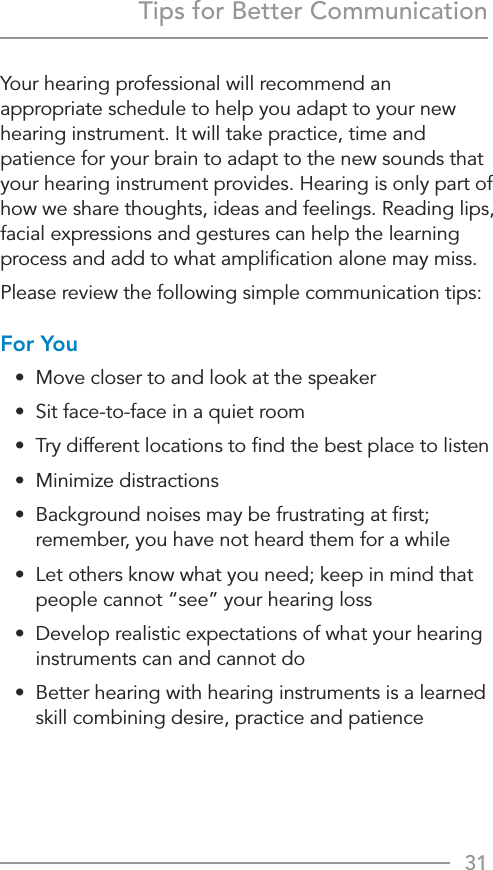 31Tips for Better CommunicationYour hearing professional will recommend an appropriate schedule to help you adapt to your new hearing instrument. It will take practice, time and patience for your brain to adapt to the new sounds that your hearing instrument provides. Hearing is only part of how we share thoughts, ideas and feelings. Reading lips, facial expressions and gestures can help the learning process and add to what ampliﬁcation alone may miss.Please review the following simple communication tips:For You•  Move closer to and look at the speaker •  Sit face-to-face in a quiet room•  Try different locations to ﬁnd the best place to listen•  Minimize distractions •  Background noises may be frustrating at ﬁrst; remember, you have not heard them for a while•  Let others know what you need; keep in mind that people cannot “see” your hearing loss•  Develop realistic expectations of what your hearing instruments can and cannot do•  Better hearing with hearing instruments is a learned skill combining desire, practice and patience