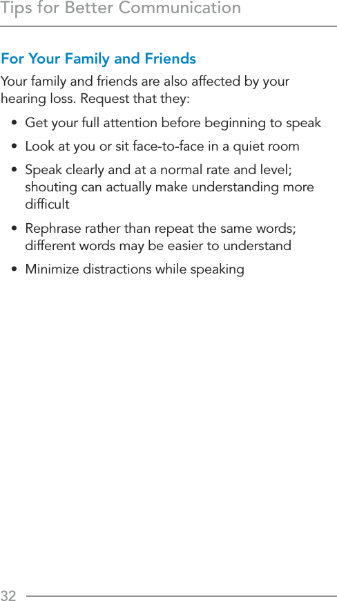 32Tips for Better CommunicationFor Your Family and FriendsYour family and friends are also affected by your hearing loss. Request that they:•  Get your full attention before beginning to speak•  Look at you or sit face-to-face in a quiet room•  Speak clearly and at a normal rate and level; shouting can actually make understanding more difﬁcult•  Rephrase rather than repeat the same words; different words may be easier to understand•  Minimize distractions while speaking