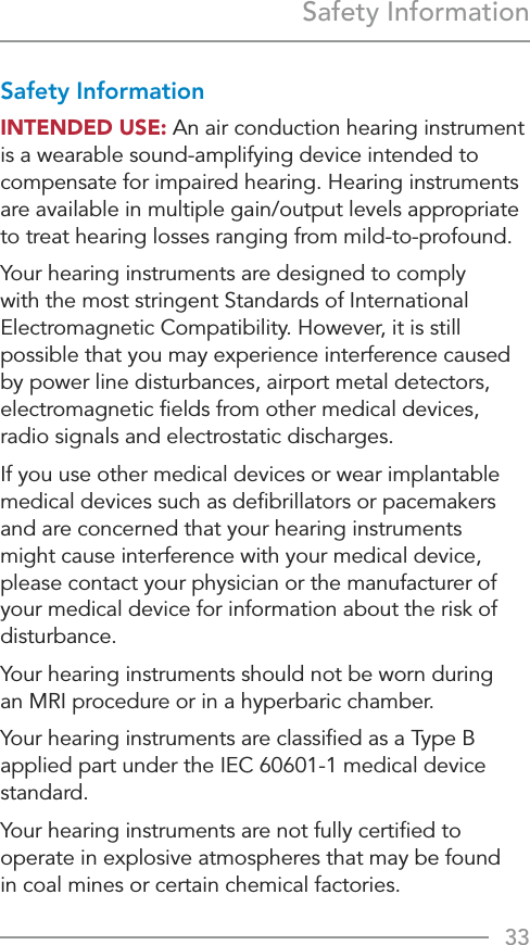33Safety InformationSafety InformationINTENDED USE: An air conduction hearing instrument is a wearable sound-amplifying device intended to compensate for impaired hearing. Hearing instruments are available in multiple gain/output levels appropriate to treat hearing losses ranging from mild-to-profound.Your hearing instruments are designed to comply with the most stringent Standards of International Electromagnetic Compatibility. However, it is still possible that you may experience interference caused by power line disturbances, airport metal detectors, electromagnetic ﬁelds from other medical devices, radio signals and electrostatic discharges. If you use other medical devices or wear implantable medical devices such as deﬁbrillators or pacemakers and are concerned that your hearing instruments might cause interference with your medical device, please contact your physician or the manufacturer of your medical device for information about the risk of disturbance.Your hearing instruments should not be worn during  an MRI procedure or in a hyperbaric chamber.Your hearing instruments are classiﬁed as a Type B applied part under the IEC 60601-1 medical device standard.Your hearing instruments are not fully certiﬁed to operate in explosive atmospheres that may be found  in coal mines or certain chemical factories.