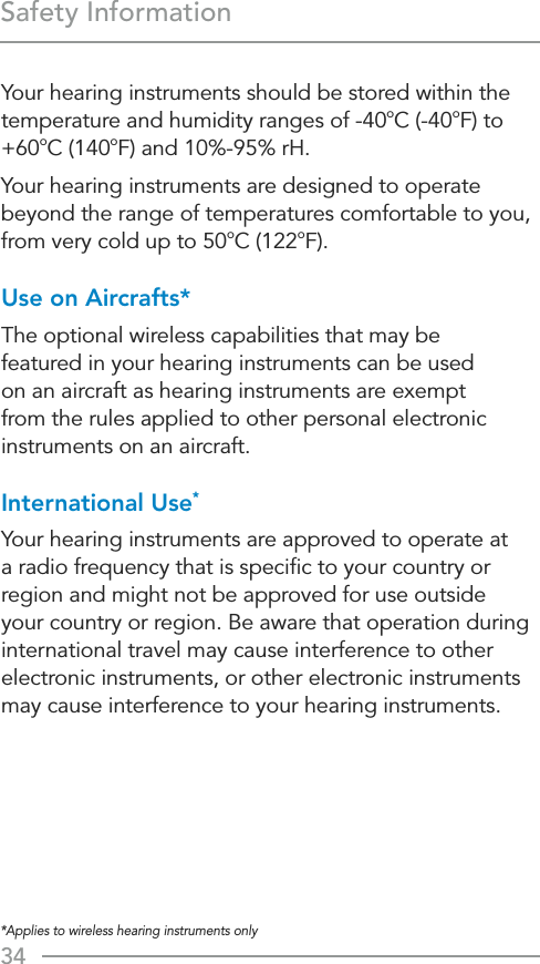 34*Applies to wireless hearing instruments onlySafety InformationYour hearing instruments should be stored within the temperature and humidity ranges of -40oC (-40oF) to +60oC (140oF) and 10%-95% rH.Your hearing instruments are designed to operate beyond the range of temperatures comfortable to you, from very cold up to 50oC (122oF).Use on Aircrafts*The optional wireless capabilities that may be  featured in your hearing instruments can be used  on an aircraft as hearing instruments are exempt from the rules applied to other personal electronic instruments on an aircraft. International Use*Your hearing instruments are approved to operate at a radio frequency that is speciﬁc to your country or region and might not be approved for use outside your country or region. Be aware that operation during international travel may cause interference to other electronic instruments, or other electronic instruments may cause interference to your hearing instruments.