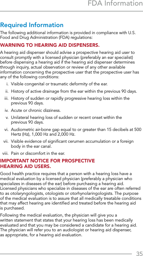 35FDA InformationRequired InformationThe following additional information is provided in compliance with U.S. Food and Drug Administration (FDA) regulations:WARNING TO HEARING AID DISPENSERS.A hearing aid dispenser should advise a prospective hearing aid user to consult promptly with a licensed physician (preferably an ear specialist) before dispensing a hearing aid if the hearing aid dispenser determines through inquiry, actual observation or review of any other available information concerning the prospective user that the prospective user has any of the following conditions:  i.  Visible congenital or traumatic deformity of the ear.  ii.   History of active drainage from the ear within the previous 90 days.  iii.   History of sudden or rapidly progressive hearing loss within the previous 90 days.  iv.  Acute or chronic dizziness.  v.   Unilateral hearing loss of sudden or recent onset within the  previous 90 days.  vi.   Audiometric air-bone gap equal to or greater than 15 decibels at 500 Hertz (Hz), 1,000 Hz and 2,000 Hz.  vii.   Visible evidence of signiﬁcant cerumen accumulation or a foreign body in the ear canal.  viii.  Pain or discomfort in the ear.IMPORTANT NOTICE FOR PROSPECTIVE  HEARING AID USERS.Good health practice requires that a person with a hearing loss have a medical evaluation by a licensed physician (preferably a physician who specializes in diseases of the ear) before purchasing a hearing aid.  Licensed physicians who specialize in diseases of the ear are often referred to as otolaryngologists, otologists or otorhynolaringologists. The purpose of the medical evaluation is to assure that all medically treatable conditions that may affect hearing are identiﬁed and treated before the hearing aid  is purchased.Following the medical evaluation, the physician will give you a  written statement that states that your hearing loss has been medically evaluated and that you may be considered a candidate for a hearing aid.  The physician will refer you to an audiologist or hearing aid dispenser,  as appropriate, for a hearing aid evaluation.