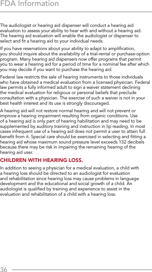 36FDA InformationThe audiologist or hearing aid dispenser will conduct a hearing aid evaluation to assess your ability to hear with and without a hearing aid.  The hearing aid evaluation will enable the audiologist or dispenser to  select and ﬁt a hearing aid to your individual needs.If you have reservations about your ability to adapt to ampliﬁcation,  you should inquire about the availability of a trial-rental or purchase-option program. Many hearing aid dispensers now offer programs that permit  you to wear a hearing aid for a period of time for a nominal fee after which you may decide if you want to purchase the hearing aid.Federal law restricts the sale of hearing instruments to those individuals who have obtained a medical evaluation from a licensed physician. Federal law permits a fully informed adult to sign a waiver statement declining the medical evaluation for religious or personal beliefs that preclude consultation with a physician. The exercise of such a waiver is not in your best health interest and its use is strongly discouraged.A hearing aid will not restore normal hearing and will not prevent or improve a hearing impairment resulting from organic conditions. Use of a hearing aid is only part of hearing habilitation and may need to be supplemented by auditory training and instruction in lip reading. In most cases infrequent use of a hearing aid does not permit a user to attain full beneﬁt from it. Special care should be exercised in selecting and ﬁtting a hearing aid whose maximum sound pressure level exceeds 132 decibels because there may be risk in impairing the remaining hearing of the hearing aid user.CHILDREN WITH HEARING LOSS.In addition to seeing a physician for a medical evaluation, a child with a hearing loss should be directed to an audiologist for evaluation and rehabilitation since hearing loss may cause problems in language development and the educational and social growth of a child. An audiologist is qualiﬁed by training and experience to assist in the evaluation and rehabilitation of a child with a hearing loss.