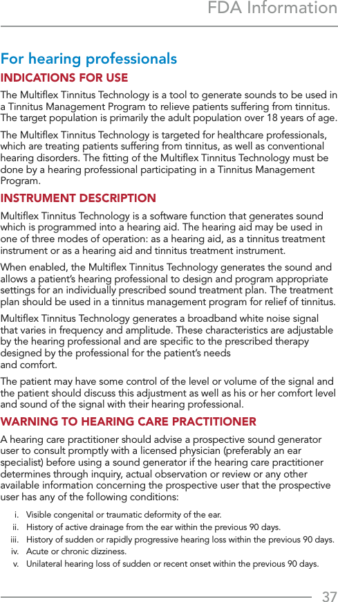 37FDA InformationFor hearing professionals INDICATIONS FOR USE The Multiﬂex Tinnitus Technology is a tool to generate sounds to be used in a Tinnitus Management Program to relieve patients suffering from tinnitus. The target population is primarily the adult population over 18 years of age. The Multiﬂex Tinnitus Technology is targeted for healthcare professionals, which are treating patients suffering from tinnitus, as well as conventional hearing disorders. The ﬁtting of the Multiﬂex Tinnitus Technology must be done by a hearing professional participating in a Tinnitus Management Program.INSTRUMENT DESCRIPTION Multiﬂex Tinnitus Technology is a software function that generates sound which is programmed into a hearing aid. The hearing aid may be used in one of three modes of operation: as a hearing aid, as a tinnitus treatment instrument or as a hearing aid and tinnitus treatment instrument. When enabled, the Multiﬂex Tinnitus Technology generates the sound and allows a patient’s hearing professional to design and program appropriate settings for an individually prescribed sound treatment plan. The treatment plan should be used in a tinnitus management program for relief of tinnitus. Multiﬂex Tinnitus Technology generates a broadband white noise signal that varies in frequency and amplitude. These characteristics are adjustable by the hearing professional and are speciﬁc to the prescribed therapy designed by the professional for the patient’s needs  and comfort. The patient may have some control of the level or volume of the signal and the patient should discuss this adjustment as well as his or her comfort level and sound of the signal with their hearing professional. WARNING TO HEARING CARE PRACTITIONER A hearing care practitioner should advise a prospective sound generator user to consult promptly with a licensed physician (preferably an ear specialist) before using a sound generator if the hearing care practitioner determines through inquiry, actual observation or review or any other available information concerning the prospective user that the prospective user has any of the following conditions:  i.   Visible congenital or traumatic deformity of the ear.   ii.   History of active drainage from the ear within the previous 90 days.   iii.   History of sudden or rapidly progressive hearing loss within the previous 90 days.   iv.  Acute or chronic dizziness.   v.   Unilateral hearing loss of sudden or recent onset within the previous 90 days.