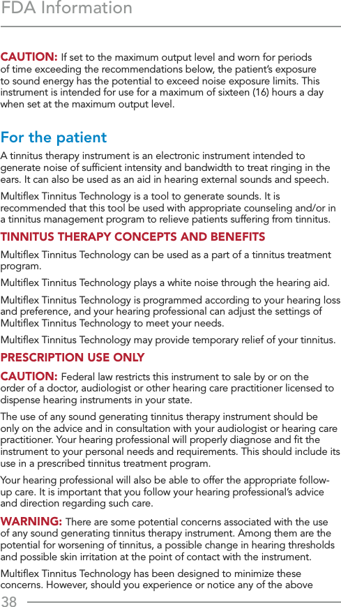 38FDA InformationCAUTION: If set to the maximum output level and worn for periods of time exceeding the recommendations below, the patient’s exposure to sound energy has the potential to exceed noise exposure limits. This instrument is intended for use for a maximum of sixteen (16) hours a day when set at the maximum output level. For the patient A tinnitus therapy instrument is an electronic instrument intended to generate noise of sufﬁcient intensity and bandwidth to treat ringing in the ears. It can also be used as an aid in hearing external sounds and speech. Multiﬂex Tinnitus Technology is a tool to generate sounds. It is recommended that this tool be used with appropriate counseling and/or in a tinnitus management program to relieve patients suffering from tinnitus.TINNITUS THERAPY CONCEPTS AND BENEFITS Multiﬂex Tinnitus Technology can be used as a part of a tinnitus treatment program. Multiﬂex Tinnitus Technology plays a white noise through the hearing aid. Multiﬂex Tinnitus Technology is programmed according to your hearing loss and preference, and your hearing professional can adjust the settings of Multiﬂex Tinnitus Technology to meet your needs. Multiﬂex Tinnitus Technology may provide temporary relief of your tinnitus.PRESCRIPTION USE ONLY CAUTION: Federal law restricts this instrument to sale by or on the order of a doctor, audiologist or other hearing care practitioner licensed to dispense hearing instruments in your state. The use of any sound generating tinnitus therapy instrument should be only on the advice and in consultation with your audiologist or hearing care practitioner. Your hearing professional will properly diagnose and ﬁt the instrument to your personal needs and requirements. This should include its use in a prescribed tinnitus treatment program. Your hearing professional will also be able to offer the appropriate follow-up care. It is important that you follow your hearing professional’s advice and direction regarding such care. WARNING: There are some potential concerns associated with the use of any sound generating tinnitus therapy instrument. Among them are the potential for worsening of tinnitus, a possible change in hearing thresholds and possible skin irritation at the point of contact with the instrument. Multiﬂex Tinnitus Technology has been designed to minimize these concerns. However, should you experience or notice any of the above 