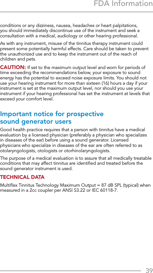 39FDA Informationconditions or any dizziness, nausea, headaches or heart palpitations, you should immediately discontinue use of the instrument and seek a consultation with a medical, audiology or other hearing professional.As with any instrument, misuse of the tinnitus therapy instrument could present some potentially harmful effects. Care should be taken to prevent the unauthorized use and to keep the instrument out of the reach of children and pets. CAUTION: If set to the maximum output level and worn for periods of time exceeding the recommendations below, your exposure to sound energy has the potential to exceed noise exposure limits. You should not use your hearing instrument for more than sixteen (16) hours a day if your instrument is set at the maximum output level, nor should you use your instrument if your hearing professional has set the instrument at levels that exceed your comfort level.Important notice for prospective sound generator users Good health practice requires that a person with tinnitus have a medical evaluation by a licensed physician (preferably a physician who specializes in diseases of the ear) before using a sound generator. Licensed physicians who specialize in diseases of the ear are often referred to as otolaryngologists, otologists or otorhinolaryngologists. The purpose of a medical evaluation is to assure that all medically treatable conditions that may affect tinnitus are identiﬁed and treated before the sound generator instrument is used. TECHNICAL DATA Multiﬂex Tinnitus Technology Maximum Output = 87 dB SPL (typical) when measured in a 2cc coupler per ANSI S3.22 or IEC 60118-7.
