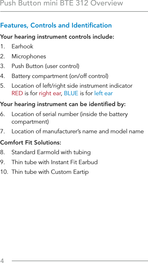 4Push Button mini BTE 312 OverviewFeatures, Controls and IdentiﬁcationYour hearing instrument controls include:1. Earhook2. Microphones3.  Push Button (user control)4.  Battery compartment (on/off control)5.  Location of left/right side instrument indicator  RED is for right ear, BLUE is for left earYour hearing instrument can be identiﬁed by:6.  Location of serial number (inside the battery compartment) 7.  Location of manufacturer’s name and model nameComfort Fit Solutions:  8.  Standard Earmold with tubing9.  Thin tube with Instant Fit Earbud10.  Thin tube with Custom Eartip