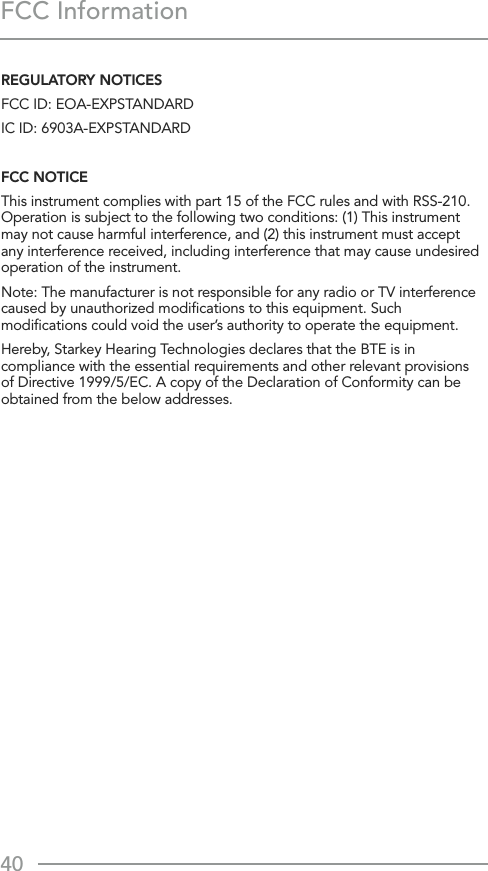 40FCC InformationREGULATORY NOTICESFCC ID: EOA-EXPSTANDARDIC ID: 6903A-EXPSTANDARDFCC NOTICEThis instrument complies with part 15 of the FCC rules and with RSS-210. Operation is subject to the following two conditions: (1) This instrument  may not cause harmful interference, and (2) this instrument must accept any interference received, including interference that may cause undesired operation of the instrument.Note: The manufacturer is not responsible for any radio or TV interference caused by unauthorized modiﬁcations to this equipment. Such modiﬁcations could void the user’s authority to operate the equipment.Hereby, Starkey Hearing Technologies declares that the BTE is in compliance with the essential requirements and other relevant provisions of Directive 1999/5/EC. A copy of the Declaration of Conformity can be obtained from the below addresses. 