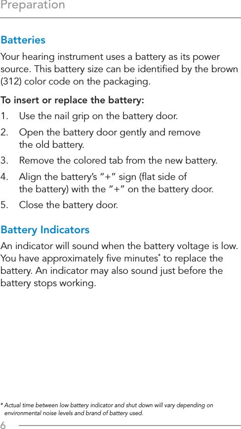 6PreparationBatteriesYour hearing instrument uses a battery as its power source. This battery size can be identiﬁed by the brown (312) color code on the packaging.To insert or replace the battery:1.  Use the nail grip on the battery door.2.  Open the battery door gently and remove  the old battery.3.  Remove the colored tab from the new battery.4.  Align the battery’s “+” sign (ﬂat side of  the battery) with the “+” on the battery door.5.  Close the battery door.Battery IndicatorsAn indicator will sound when the battery voltage is low. You have approximately ﬁve minutes* to replace the battery. An indicator may also sound just before the battery stops working.*  Actual time between low battery indicator and shut down will vary depending on environmental noise levels and brand of battery used.