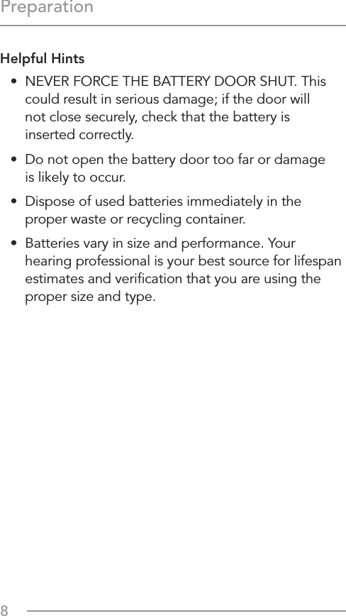 8PreparationHelpful Hints•  NEVER FORCE THE BATTERY DOOR SHUT. This could result in serious damage; if the door will  not close securely, check that the battery is  inserted correctly.•  Do not open the battery door too far or damage  is likely to occur.•  Dispose of used batteries immediately in the proper waste or recycling container.•  Batteries vary in size and performance. Your hearing professional is your best source for lifespan estimates and veriﬁcation that you are using the proper size and type.