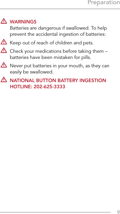 9Preparation WARNINGS Batteries are dangerous if swallowed. To help prevent the accidental ingestion of batteries:  Keep out of reach of children and pets.  Check your medications before taking them –  batteries have been mistaken for pills.   Never put batteries in your mouth, as they can easily be swallowed. NATIONAL BUTTON BATTERY INGESTION HOTLINE: 202-625-3333
