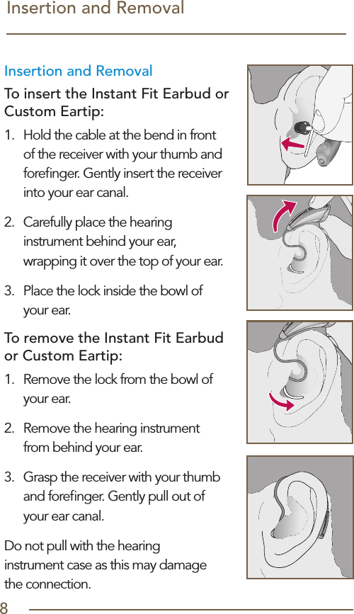 8Insertion and Removal Insertion and Removal To insert the Instant Fit Earbud or Custom Eartip:1.  Hold the cable at the bend in front of the receiver with your thumb and foreﬁnger. Gently insert the receiver into your ear canal.2.  Carefully place the hearing instrument behind your ear, wrapping it over the top of your ear.3.  Place the lock inside the bowl of  your ear.To remove the Instant Fit Earbud or Custom Eartip:1.  Remove the lock from the bowl of your ear.2.  Remove the hearing instrument  from behind your ear.3.  Grasp the receiver with your thumb and foreﬁnger. Gently pull out of your ear canal.Do not pull with the hearing  instrument case as this may damage  the connection.