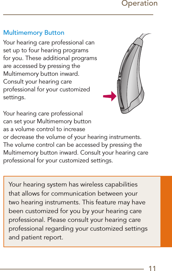 11Multimemory ButtonYour hearing care professional can set up to four hearing programs for you. These additional programs are accessed by pressing the Multimemory button inward.  Consult your hearing care  professional for your customized settings.Your hearing care professional can set your Multimemory button as a volume control to increase or decrease the volume of your hearing instruments. The volume control can be accessed by pressing the Multimemory button inward. Consult your hearing care professional for your customized settings.OperationYour hearing system has wireless capabilities that allows for communication between your two hearing instruments. This feature may have been customized for you by your hearing care professional. Please consult your hearing care professional regarding your customized settings and patient report.