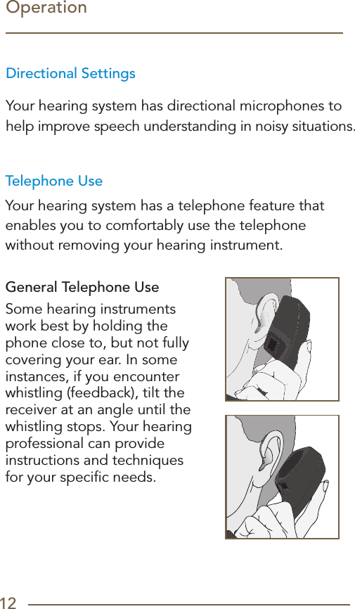 12Telephone UseYour hearing system has a telephone feature that enables you to comfortably use the telephone without removing your hearing instrument.  General Telephone UseSome hearing instruments work best by holding the phone close to, but not fully covering your ear. In some instances, if you encounter whistling (feedback), tilt the receiver at an angle until the whistling stops. Your hearing professional can provide instructions and techniques  for your speciﬁc needs.Directional SettingsYour hearing system has directional microphones to help improve speech understanding in noisy situations.Operation