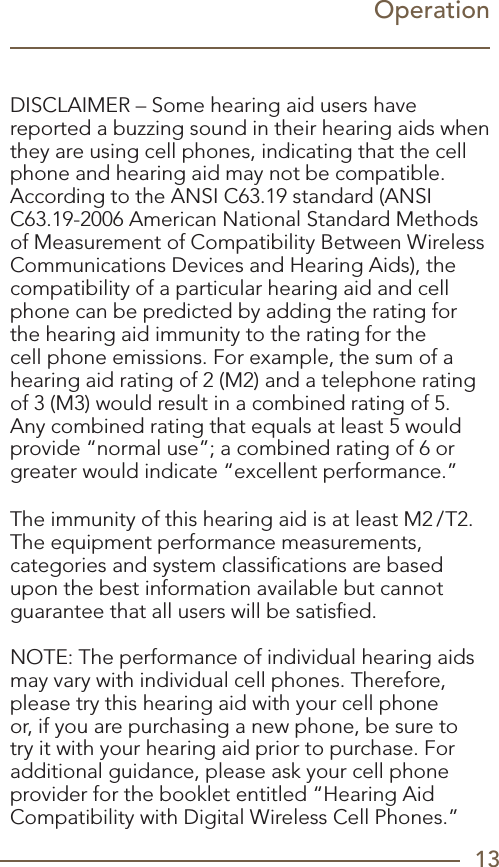 13OperationDISCLAIMER – Some hearing aid users have reported a buzzing sound in their hearing aids when they are using cell phones, indicating that the cell phone and hearing aid may not be compatible. According to the ANSI C63.19 standard (ANSI C63.19-2006 American National Standard Methods of Measurement of Compatibility Between Wireless Communications Devices and Hearing Aids), the compatibility of a particular hearing aid and cell phone can be predicted by adding the rating for the hearing aid immunity to the rating for the cell phone emissions. For example, the sum of a hearing aid rating of 2 (M2) and a telephone rating of 3 (M3) would result in a combined rating of 5. Any combined rating that equals at least 5 would provide “normal use”; a combined rating of 6 or greater would indicate “excellent performance.” The immunity of this hearing aid is at least M2/T2. The equipment performance measurements, categories and system classiﬁcations are based upon the best information available but cannot guarantee that all users will be satisﬁed. NOTE: The performance of individual hearing aids may vary with individual cell phones. Therefore, please try this hearing aid with your cell phone or, if you are purchasing a new phone, be sure to try it with your hearing aid prior to purchase. For additional guidance, please ask your cell phone provider for the booklet entitled “Hearing Aid Compatibility with Digital Wireless Cell Phones.”