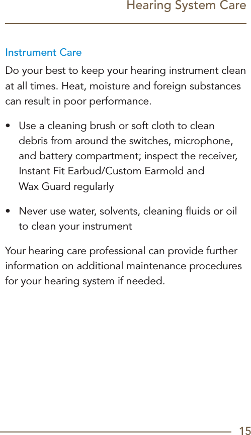 15Hearing System CareInstrument CareDo your best to keep your hearing instrument clean at all times. Heat, moisture and foreign substances can result in poor performance.•  Use a cleaning brush or soft cloth to clean debris from around the switches, microphone, and battery compartment; inspect the receiver, Instant Fit Earbud/Custom Earmold and  Wax Guard regularly•  Never use water, solvents, cleaning ﬂuids or oil to clean your instrumentYour hearing care professional can provide further information on additional maintenance procedures for your hearing system if needed.