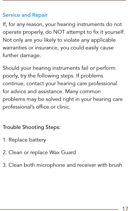 17Service and RepairIf, for any reason, your hearing instruments do not operate properly, do NOT attempt to ﬁx it yourself. Not only are you likely to violate any applicable warranties or insurance, you could easily cause further damage.Should your hearing instruments fail or perform poorly, try the following steps. If problems continue, contact your hearing care professional for advice and assistance. Many common problems may be solved right in your hearing care professional’s ofﬁce or clinic. Trouble Shooting Steps:1. Replace battery2. Clean or replace Wax Guard3. Clean both microphone and receiver with brush