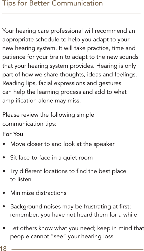 18Tips for Better CommunicationYour hearing care professional will recommend an appropriate schedule to help you adapt to your new hearing system. It will take practice, time and patience for your brain to adapt to the new sounds that your hearing system provides. Hearing is only part of how we share thoughts, ideas and feelings. Reading lips, facial expressions and gestures can help the learning process and add to what ampliﬁcation alone may miss.Please review the following simple  communication tips:For You•  Move closer to and look at the speaker •  Sit face-to-face in a quiet room•  Try different locations to ﬁnd the best place  to listen•  Minimize distractions •  Background noises may be frustrating at ﬁrst; remember, you have not heard them for a while•  Let others know what you need; keep in mind that people cannot “see” your hearing loss