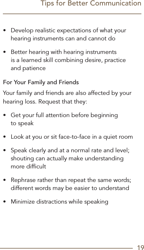19Tips for Better Communication•  Develop realistic expectations of what your hearing instruments can and cannot do•  Better hearing with hearing instruments  is a learned skill combining desire, practice  and patienceFor Your Family and FriendsYour family and friends are also affected by your hearing loss. Request that they:•  Get your full attention before beginning  to speak•  Look at you or sit face-to-face in a quiet room•  Speak clearly and at a normal rate and level; shouting can actually make understanding  more difﬁcult•  Rephrase rather than repeat the same words; different words may be easier to understand•  Minimize distractions while speaking