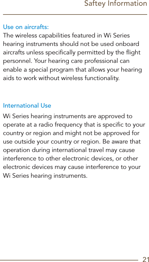 21Saftey InformationUse on aircrafts:The wireless capabilities featured in Wi Series hearing instruments should not be used onboard aircrafts unless speciﬁcally permitted by the ﬂight personnel. Your hearing care professional can enable a special program that allows your hearing aids to work without wireless functionality.International UseWi Series hearing instruments are approved to operate at a radio frequency that is speciﬁc to your country or region and might not be approved for use outside your country or region. Be aware that operation during international travel may cause interference to other electronic devices, or other electronic devices may cause interference to your  Wi Series hearing instruments.
