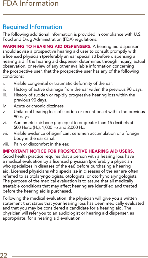 22FDA InformationRequired InformationThe following additional information is provided in compliance with U.S. Food and Drug Administration (FDA) regulations:WARNING TO HEARING AID DISPENSERS. A hearing aid dispenser should advise a prospective hearing aid user to consult promptly with a licensed physician (preferably an ear specialist) before dispensing a hearing aid if the hearing aid dispenser determines through inquiry, actual observation, or review of any other available information concerning the prospective user, that the prospective user has any of the following conditions:i.   Visible congenital or traumatic deformity of the ear.ii.   History of active drainage from the ear within the previous 90 days.iii.   History of sudden or rapidly progressive hearing loss within the previous 90 days.iv.   Acute or chronic dizziness.v.   Unilateral hearing loss of sudden or recent onset within the previous 90 days.vi.   Audiometric air-bone gap equal to or greater than 15 decibels at  500 Hertz (Hz), 1,000 Hz and 2,000 Hz.vii.   Visible evidence of signiﬁcant cerumen accumulation or a foreign body in the ear canal.viii.   Pain or discomfort in the ear.IMPORTANT NOTICE FOR PROSPECTIVE HEARING AID USERS. Good health practice requires that a person with a hearing loss have a medical evaluation by a licensed physician (preferably a physician who specializes in diseases of the ear) before purchasing a hearing aid. Licensed physicians who specialize in diseases of the ear are often referred to as otolaryngologists, otologists, or otorhynolaryngologists. The purpose of the medical evaluation is to assure that all medically treatable conditions that may affect hearing are identiﬁed and treated before the hearing aid is purchased.Following the medical evaluation, the physician will give you a written statement that states that your hearing loss has been medically evaluated and that you may be considered a candidate for a hearing aid. The physician will refer you to an audiologist or hearing aid dispenser, as appropriate, for a hearing aid evaluation.
