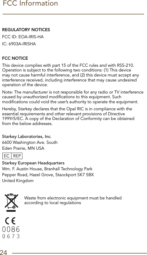 24FCC InformationREGULATORY NOTICESFCC ID: EOA-IRIS-HA IC: 6903A-IRISHAFCC NOTICEThis device complies with part 15 of the FCC rules and with RSS-210. Operation is subject to the following two conditions: (1) This device may not cause harmful interference, and (2) this device must accept any interference received, including interference that may cause undesired operation of the device. Note: The manufacturer is not responsible for any radio or TV interference caused by unauthorized modiﬁcations to this equipment. Such modiﬁcations could void the user’s authority to operate the equipment.Hereby, Starkey declares that the Opal RIC is in compliance with the essential requirements and other relevant provisions of Directive  1999/5/EC. A copy of the Declaration of Conformity can be obtained from the below addresses. Starkey Laboratories, Inc.6600 Washington Ave. SouthEden Prairie, MN USAStarkey European HeadquartersWm. F. Austin House, Branhall Technology ParkPepper Road, Hazel Grove, Staockport SK7 5BXUnited Kingdom Waste from electronic equipment must be handled according to local regulations00860673