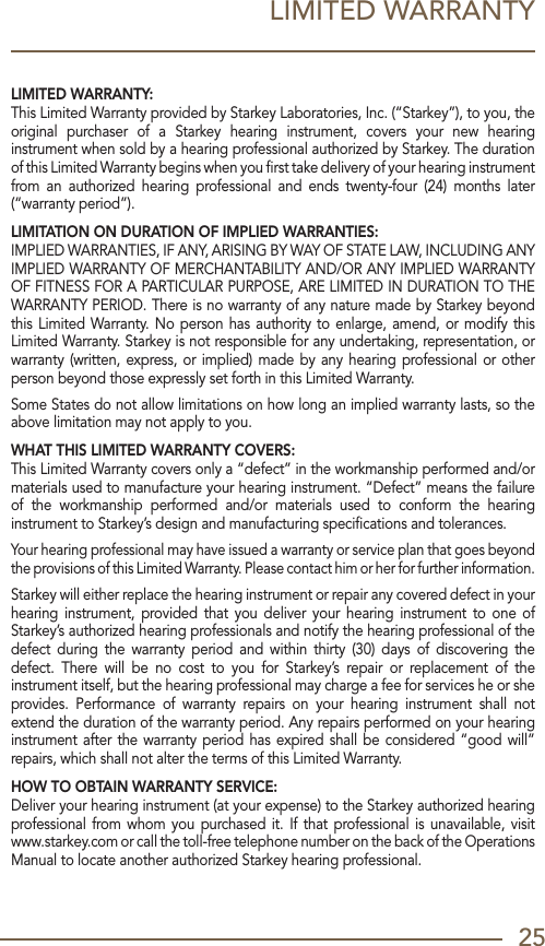 25LIMITED WARRANTYLIMITED WARRANTY:This Limited Warranty provided by Starkey Laboratories, Inc. (“Starkey”), to you, the original  purchaser  of  a  Starkey  hearing  instrument,  covers  your  new  hearing instrument when sold by a hearing professional authorized by Starkey. The duration of this Limited Warranty begins when you ﬁrst take delivery of your hearing instrument from  an  authorized  hearing  professional  and  ends  twenty-four  (24) months  later (“warranty period”). LIMITATION ON DURATION OF IMPLIED WARRANTIES: IMPLIED WARRANTIES, IF ANY, ARISING BY WAY OF STATE LAW, INCLUDING ANY IMPLIED WARRANTY OF MERCHANTABILITY AND/OR ANY IMPLIED WARRANTY OF FITNESS FOR A PARTICULAR PURPOSE, ARE LIMITED IN DURATION TO THE WARRANTY PERIOD. There is no warranty of any nature made by Starkey beyond this Limited Warranty. No person has authority to enlarge, amend, or modify this Limited Warranty. Starkey is not responsible for any undertaking, representation, or warranty (written, express, or implied) made by any hearing professional or other person beyond those expressly set forth in this Limited Warranty.Some States do not allow limitations on how long an implied warranty lasts, so the above limitation may not apply to you.WHAT THIS LIMITED WARRANTY COVERS: This Limited Warranty covers only a “defect” in the workmanship performed and/or materials used to manufacture your hearing instrument. “Defect” means the failure of  the  workmanship  performed  and/or  materials  used  to  conform  the  hearing instrument to Starkey’s design and manufacturing speciﬁcations and tolerances.Your hearing professional may have issued a warranty or service plan that goes beyond the provisions of this Limited Warranty. Please contact him or her for further information.Starkey will either replace the hearing instrument or repair any covered defect in your hearing  instrument, provided  that  you  deliver  your  hearing  instrument  to  one  of Starkey’s authorized hearing professionals and notify the hearing professional of the defect  during  the  warranty  period  and  within  thirty  (30)  days  of  discovering  the defect.  There  will  be  no  cost  to  you  for  Starkey’s  repair  or  replacement  of  the instrument itself, but the hearing professional may charge a fee for services he or she provides.  Performance  of  warranty  repairs  on  your  hearing  instrument  shall  not extend the duration of the warranty period. Any repairs performed on your hearing instrument after the warranty period has expired shall be considered “good will” repairs, which shall not alter the terms of this Limited Warranty.HOW TO OBTAIN WARRANTY SERVICE:Deliver your hearing instrument (at your expense) to the Starkey authorized hearing professional from whom you  purchased it. If  that professional is  unavailable,  visit www.starkey.com or call the toll-free telephone number on the back of the Operations Manual to locate another authorized Starkey hearing professional. 