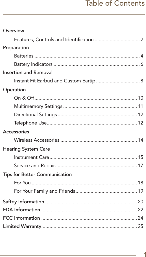 Table of ContentsOverview Features, Controls and Identiﬁcation ................................. 2PreparationBatteries .............................................................................4  Battery Indicators ...............................................................6Insertion and RemovalInstant Fit Earbud and Custom Eartip ................................ 8Operation  On &amp; Off ........................................................................... 10  Multimemory Settings ...................................................... 11  Directional Settings .......................................................... 12  Telephone Use .................................................................. 12Accessories  Wireless Accessories ........................................................14Hearing System Care  Instrument Care ................................................................ 15  Service and Repair ............................................................ 17Tips for Better Communication  For You .............................................................................18  For Your Family and Friends ............................................. 19Saftey Information ................................................................... 20FDA Information. .....................................................................22FCC Information ......................................................................24Limited Warranty...................................................................... 251